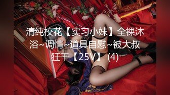 清纯校花【实习小妹】全裸沐浴~调情~道具自慰~被大叔狂干【25V】 (4)