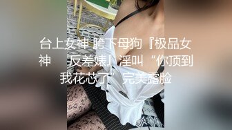 台上女神 胯下母狗『极品女神❤️反差婊』淫叫“你顶到我花芯了”完美露脸