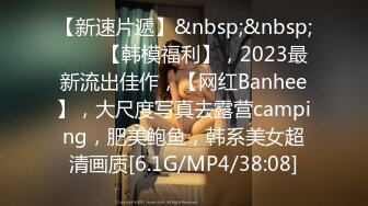 【新速片遞】&nbsp;&nbsp;♈♈♈【韩模福利】，2023最新流出佳作，【网红Banhee】，大尺度写真去露营camping，肥美鲍鱼，韩系美女超清画质[6.1G/MP4/38:08]