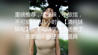 重磅推荐，学生妹，小旅馆，不可描述的几小时，【清纯妹妹呢】，下海赚学费生活费了，无套插不够还需要道具