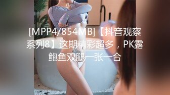 [MPP4/854MB]【抖音观察系列8】这期精彩超多，PK露鲍鱼双腿一张一合