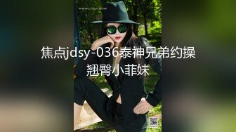 焦点jdsy-036泰神兄弟约操翘臀小菲妹