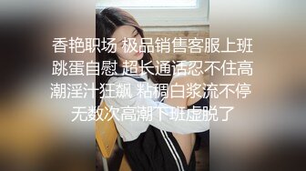 香艳职场 极品销售客服上班跳蛋自慰 超长通话忍不住高潮淫汁狂飙 粘稠白浆流不停 无数次高潮下班虚脱了