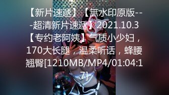 【新片速遞】【無水印原版---超清新片速遞】2021.10.3【专约老阿姨】气质小少妇，170大长腿，温柔听话，蜂腰翘臀[1210MB/MP4/01:04:17]