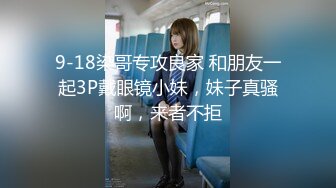 9-18染哥专攻良家 和朋友一起3P戴眼镜小妹，妹子真骚啊，来者不拒