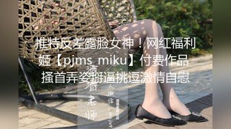 推特反差露脸女神！网红福利姬【pjms_miku】付费作品 搔首弄姿掰逼挑逗激情自慰