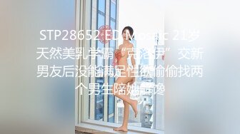 STP28652 ED Mosaic 21岁天然美乳学霸“克洛伊”交新男友后没能满足性欲偷偷找两个男生陪她解馋