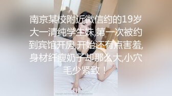 南京某校附近微信约的19岁大一清纯学生妹,第一次被约到宾馆开房,开始还有点害羞,身材纤瘦奶子却那么大,小穴毛少紧致！