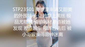 STP23501 高质量丰满又甜美的外围妹子 让她穿上黑丝 极品尤物啊 偷拍器材差点被她发现 差点翻车 糊弄过去后 被小哥狠操得眼神迷离