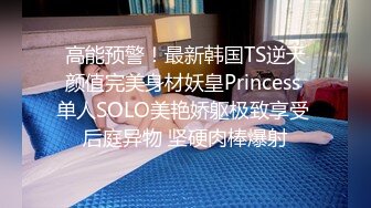 高能预警！最新韩国TS逆天颜值完美身材妖皇Princess 单人SOLO美艳娇躯极致享受 后庭异物 坚硬肉棒爆射