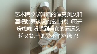 艺术院校学舞蹈的漂亮美女和酒吧跳舞认识的富二代帅哥开房啪啪,没想到美女的逼逼又粉又紧,干的受不了求饶了!