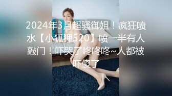 2024年3月超骚御姐！疯狂喷水【小狐狸520】喷一半有人敲门！吓哭了咚咚咚~人都被吓傻了