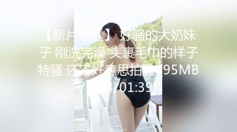 【新片速遞】 好骚的大奶妹子 刚洗完澡 头裹毛巾的样子特骚 还不好意思拍脸 [95MB/MP4/01:39]