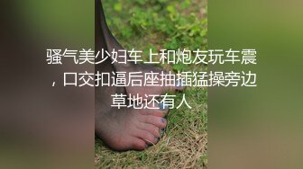 骚气美少妇车上和炮友玩车震，口交扣逼后座抽插猛操旁边草地还有人