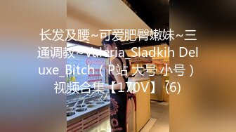 长发及腰~可爱肥臀嫩妹~三通调教~Valeria_Sladkih Deluxe_Bitch（P站 大号 小号）视频合集【170V】 (6)