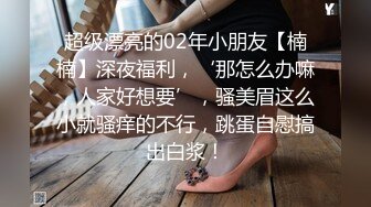 超级漂亮的02年小朋友【楠楠】深夜福利，‘那怎么办嘛，人家好想要’，骚美眉这么小就骚痒的不行，跳蛋自慰搞出白浆！