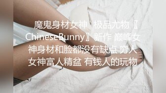 ✿魔鬼身材女神✿极品尤物〖ChineseBunny〗新作 巅峰女神身材和脸都没有缺点 穷人女神富人精盆 有钱人的玩物