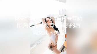 探花李寻欢下海拍黄片春节新作 禽兽哥哥教育性早熟的后妈女儿 - 美酱