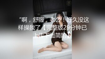 “啊，舒服，老公！好久没这样操我了【完整版29分钟已上传下面简阶】