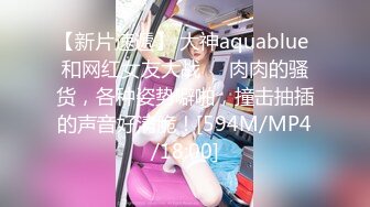 【新片速遞】 大神aquablue 和网红女友大战❤️肉肉的骚货，各种姿势噼啪，撞击抽插的声音好清脆！[594M/MP4/18:00]