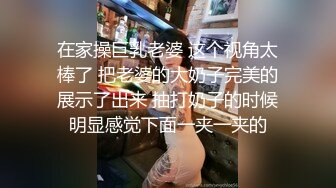 在家操巨乳老婆 这个视角太棒了 把老婆的大奶子完美的展示了出来 抽打奶子的时候明显感觉下面一夹一夹的