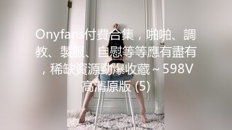 Onyfans付費合集，啪啪、調教、製服、自慰等等應有盡有，稀缺資源勁爆收藏～598V高清原版 (5)