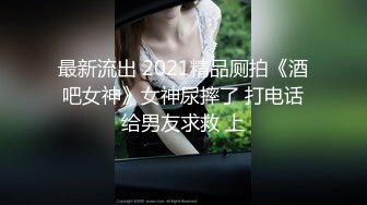 最新流出 2021精品厕拍《酒吧女神》女神尿摔了 打电话给男友求救 上