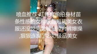 喷血推荐-红帐房偷拍身材苗条性感的女神级超短裙美女衣服还没脱完就被扯掉内裤爆操,狠狠连操了2次!极品美女