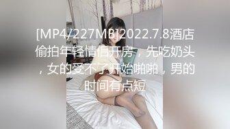 [MP4/227MB]2022.7.8酒店偷拍年轻情侣开房，先吃奶头，女的受不了开始啪啪，男的时间有点短