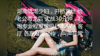 湖南饥渴少妇，开档黑丝 给老公毒龙后 大战30分钟，打炮专业程度像极日本AV！客厅 各高难度动作，叫声非常大