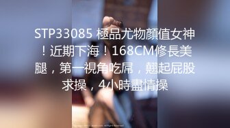 STP33085 極品尤物顏值女神！近期下海！168CM修長美腿，第一視角吃屌，翹起屁股求操，4小時盡情操