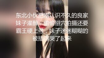 东北小伙把刚认识不久的良家妹子灌醉，偷偷掰穴拍摄还要霸王硬上弓，妹子迷迷糊糊的被插得哭了起来