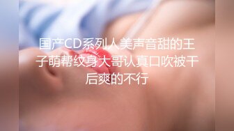 国产CD系列人美声音甜的王子萌帮纹身大哥认真口吹被干后爽的不行