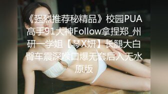 《强烈推荐秘精品》校园PUA高手91大神Follow拿捏郑_州研一学姐【琴X妍】长腿大白臀车震深喉口爆无套后入无水原版