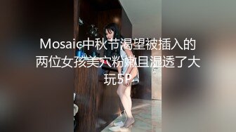 Mosaic中秋节渴望被插入的两位女孩美穴粉嫩且湿透了大玩5P