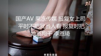 国产AV 果冻传媒 报复女上司 平时不把我当人看 报复时把她当狗干 李恩琦