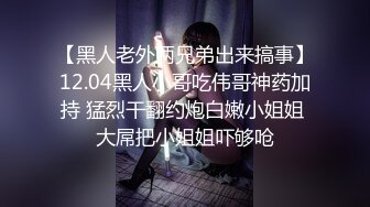 【黑人老外两兄弟出来搞事】12.04黑人小哥吃伟哥神药加持 猛烈干翻约炮白嫩小姐姐 大屌把小姐姐吓够呛