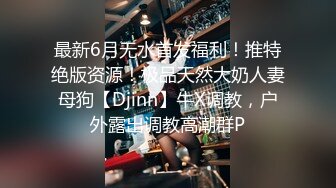 最新6月无水首发福利！推特绝版资源！极品天然大奶人妻母狗【Djinn】牛X调教，户外露出调教高潮群P