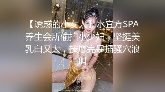 【诱惑的小女人】水宜方SPA养生会所偷拍小少妇，坚挺美乳白又大，按摩完暴插骚穴浪叫