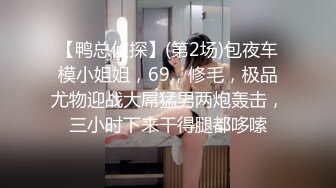 【鸭总侦探】(第2场)包夜车模小姐姐，69，修毛，极品尤物迎战大屌猛男两炮轰击，三小时下来干得腿都哆嗦