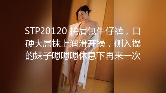 STP20120 挎肩包牛仔裤，口硬大屌抹上润滑开操，侧入操的妹子嗯嗯嗯休息下再来一次