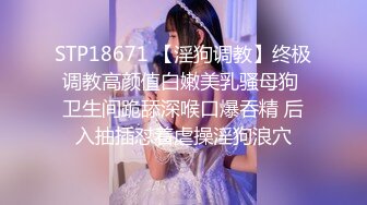 STP18671 【淫狗调教】终极调教高颜值白嫩美乳骚母狗 卫生间跪舔深喉口爆吞精 后入抽插怼着虐操淫狗浪穴