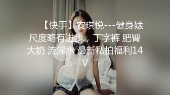 ❤️【快手】安琪悦---健身婊尺度略有进步，丁字裤 肥臀大奶 流淫水 最新私拍福利14V