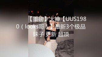 ⭐⭐⭐【重磅】大神【UUS1980（looks哥）】最新3个极品妹子 更新 超顶