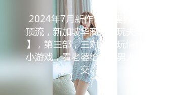 2024年7月新作， 换妻界的顶流，新加坡华裔【爱玩夫妻】，第三部，三对夫妻玩情色小游戏，看老婆给别的男人口交