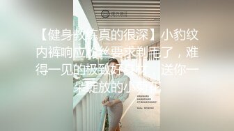 【健身教练真的很深】小豹纹内裤响应粉丝要求剃毛了，难得一见的极致好身材，送你一朵绽放的小菊花