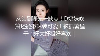 从头到脚无一缺点！D奶妹吹箫还能揪咪装可爱！被抓著猛干：好大好粗好喜欢｜