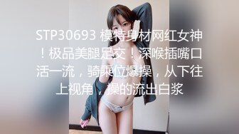 STP30693 模特身材网红女神！极品美腿足交！深喉插嘴口活一流，骑乘位爆操，从下往上视角，操的流出白浆