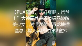 【PUA调教】“好爽啊，爸爸！”大神圈养高颜值极品妙龄美少女，对话淫荡，毒龙抽插窒息口爆无套内射粉嫩蜜穴