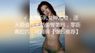 ❤️√ 人气G乳女神尤物，逆天颜值纯天然美臀美鲍，零距离扣穴，可舔屏【强烈推荐】